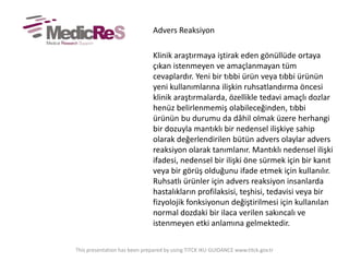 Advers Reaksiyon
Klinik araştırmaya iştirak eden gönüllüde ortaya
çıkan istenmeyen ve amaçlanmayan tüm
cevaplardır. Yeni bir tıbbi ürün veya tıbbi ürünün
yeni kullanımlarına ilişkin ruhsatlandırma öncesi
klinik araştırmalarda, özellikle tedavi amaçlı dozlar
henüz belirlenmemiş olabileceğinden, tıbbi
ürünün bu durumu da dâhil olmak üzere herhangi
bir dozuyla mantıklı bir nedensel ilişkiye sahip
olarak değerlendirilen bütün advers olaylar advers
reaksiyon olarak tanımlanır. Mantıklı nedensel ilişki
ifadesi, nedensel bir ilişki öne sürmek için bir kanıt
veya bir görüş olduğunu ifade etmek için kullanılır.
Ruhsatlı ürünler için advers reaksiyon insanlarda
hastalıkların profilaksisi, teşhisi, tedavisi veya bir
fizyolojik fonksiyonun değiştirilmesi için kullanılan
normal dozdaki bir ilaca verilen sakıncalı ve
istenmeyen etki anlamına gelmektedir.
This presentation has been prepared by using TITCK IKU GUIDANCE www.titck.gov.tr
 