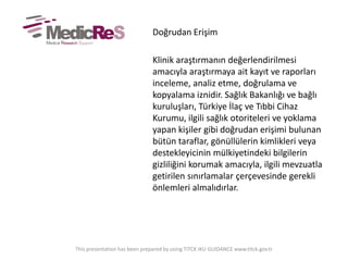Doğrudan Erişim
Klinik araştırmanın değerlendirilmesi
amacıyla araştırmaya ait kayıt ve raporları
inceleme, analiz etme, doğrulama ve
kopyalama iznidir. ğı Bakanlığı ve bağlı
kuruluşları, Türkiye İlaç ve Tıbbi Cihaz
Kurumu, ilgili sağlık otoriteleri ve yoklama
yapan kişiler gibi doğrudan erişimi bulunan
bütün taraflar, gönüllülerin kimlikleri veya
destekleyicinin mülkiyetindeki bilgilerin
gizliliğini korumak amacıyla, ilgili mevzuatla
getirilen sınırlamalar çerçevesinde gerekli
önlemleri almalıdırlar.
This presentation has been prepared by using TITCK IKU GUIDANCE www.titck.gov.tr
 