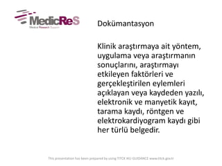 Dokümantasyon
Klinik araştırmaya ait yöntem,
uygulama veya araştırmanın
sonuçlarını, araştırmayı
etkileyen faktörleri ve
gerçekleştirilen eylemleri
açıklayan veya kaydeden yazılı,
elektronik ve manyetik kayıt,
tarama kaydı, röntgen ve
elektrokardiyogram kaydı gibi
her türlü belgedir.
This presentation has been prepared by using TITCK IKU GUIDANCE www.titck.gov.tr
 