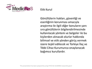 Etik Kurul
Gönüllülerin hakları, güvenliği ve
esenliğinin korunması amacıyla
araştırma ile ilgili diğer konuların yanı
sıra gönüllülerin bilgilendirilmesinde
kullanılacak yöntem ve belgeler ile bu
kişilerden alınacak olurlar hakkında
bilimsel ve etik yönden görüş vermek
üzere teşkil edilecek ve Türkiye İlaç ve
Tıbbi Cihaz Kurumunca onaylanacak
bağımsız kurullardır.
This presentation has been prepared by using TITCK IKU GUIDANCE www.titck.gov.tr
 