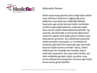 Etkilenebilir Özneler
Klinik araştırmaya gönüllü olma isteği kabul edilsin
veya edilmesin katılımının sağlayacağı yarar
beklentisi veya katılmayı reddettiği takdirde
hiyerarşik yapı içinde bulunan kişiler tarafından
misilleme göreceği beklentisi nedeniyle özgür
karar verme iradesi etkilenebilecek kişilerdir. Tıp,
eczacılık, diş hekimliği ve hemşirelik öğrencileri,
araştırma yapılan yere bağlı çalışan hastane veya
laboratuvar personeli, ilaç sektöründe çalışanlar,
silahlı kuvvetler mensupları, er ve erbaşlar ile
tutuklular gibi belirli bir hiyerarşik yapı içerisinde
bulunan kişiler bunlara örnektir. Ayrıca, tedavi
edilemeyen bir hastalığı olan hastalar, bakım
evlerinde yaşayanlar, işsiz veya yoksul kişiler, acil
tıbbi müdahale gereken kişiler, çocuklar, onay
verme ehliyeti bulunmayanlar ve bunun gibi kişiler
de bu hassas gruba dâhildir.
This presentation has been prepared by using TITCK IKU GUIDANCE www.titck.gov.tr
 