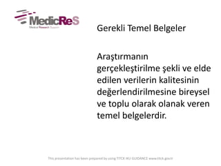 Gerekli Temel Belgeler
Araştırmanın
gerçekleştirilme şekli ve elde
edilen verilerin kalitesinin
değerlendirilmesine bireysel
ve toplu olarak olanak veren
temel belgelerdir.
This presentation has been prepared by using TITCK IKU GUIDANCE www.titck.gov.tr
 