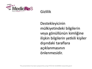 Gizlilik
Destekleyicinin
mülkiyetindeki bilgilerin
veya gönüllünün kimliğine
ilişkin bilgilerin yetkili kişiler
dışındaki taraflara
açıklanmasının
önlenmesidir.
This presentation has been prepared by using TITCK IKU GUIDANCE www.titck.gov.tr
 