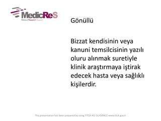 Gönüllü
Bizzat kendisinin veya
kanuni temsilcisinin yazılı
oluru alınmak suretiyle
klinik araştırmaya iştirak
edecek hasta veya sağlıklı
kişilerdir.
This presentation has been prepared by using TITCK IKU GUIDANCE www.titck.gov.tr
 