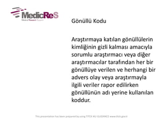 Gönüllü Kodu
Araştırmaya katılan gönüllülerin
kimliğinin gizli kalması amacıyla
sorumlu araştırmacı veya diğer
araştırmacılar tarafından her bir
gönüllüye verilen ve herhangi bir
advers olay veya araştırmayla
ilgili veriler rapor edilirken
gönüllünün adı yerine kullanılan
koddur.
This presentation has been prepared by using TITCK IKU GUIDANCE www.titck.gov.tr
 