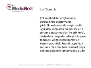 İdarî Sorumlu
Çok merkezli bir araştırmada,
gerektiğinde araştırmanın
yürütülmesi sırasında araştırma ile
ilgili idarî konularda bu merkezlerin
sorumlu araştırmacıları ile etik kurul,
destekleyici veya destekleyicinin yasal
temsilcisi ve gerekirse bunlar ile
Kurum arasındaki koordinasyondan
sorumlu olan tercihen uzmanlık veya
doktora eğitimini tamamlamış kişidir.
This presentation has been prepared by using TITCK IKU GUIDANCE www.titck.gov.tr
 