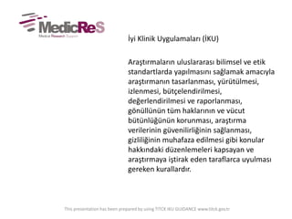 İyi Klinik Uygulamaları (İKU)
Araştırmaların uluslararası bilimsel ve etik
standartlarda yapılmasını sağlamak amacıyla
araştırmanın tasarlanması, yürütülmesi,
izlenmesi, bütçelendirilmesi,
değerlendirilmesi ve raporlanması,
gönüllünün tüm haklarının ve vücut
bütünlüğünün korunması, araştırma
verilerinin güvenilirliğinin sağlanması,
gizliliğinin muhafaza edilmesi gibi konular
hakkındaki düzenlemeleri kapsayan ve
araştırmaya iştirak eden taraflarca uyulması
gereken kurallardır.
This presentation has been prepared by using TITCK IKU GUIDANCE www.titck.gov.tr
 