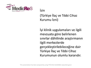 İzin
(Türkiye İlaç ve Tıbbi Cihaz
Kurumu İzni)
İyi klinik uygulamaları ve ilgili
mevzuata göre belirlenen
sınırlar dâhilinde araştırmanın
ilgili merkezlerde
gerçekleştirilebileceğine dair
Türkiye İlaç ve Tıbbi Cihaz
Kurumunun olumlu kararıdır.
This presentation has been prepared by using TITCK IKU GUIDANCE www.titck.gov.tr
 