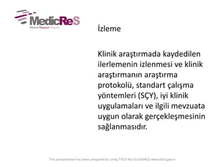 İzleme
Klinik araştırmada kaydedilen
ilerlemenin izlenmesi ve klinik
araştırmanın araştırma
protokolü, standart çalışma
yöntemleri (SÇY), iyi klinik
uygulamaları ve ilgili mevzuata
uygun olarak gerçekleşmesinin
sağlanmasıdır.
This presentation has been prepared by using TITCK IKU GUIDANCE www.titck.gov.tr
 