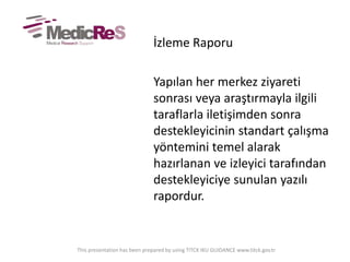 İzleme Raporu
Yapılan her merkez ziyareti
sonrası veya araştırmayla ilgili
taraflarla iletişimden sonra
destekleyicinin standart çalışma
yöntemini temel alarak
hazırlanan ve izleyici tarafından
destekleyiciye sunulan yazılı
rapordur.
This presentation has been prepared by using TITCK IKU GUIDANCE www.titck.gov.tr
 