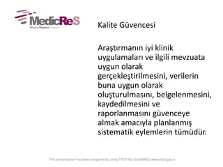 Kalite Güvencesi
Araştırmanın iyi klinik
uygulamaları ve ilgili mevzuata
uygun olarak
gerçekleştirilmesini, verilerin
buna uygun olarak
oluşturulmasını, belgelenmesini,
kaydedilmesini ve
raporlanmasını güvenceye
almak amacıyla planlanmış
sistematik eylemlerin tümüdür.
This presentation has been prepared by using TITCK IKU GUIDANCE www.titck.gov.tr
 