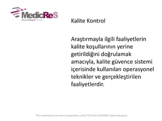 Kalite Kontrol
Araştırmayla ilgili faaliyetlerin
kalite koşullarının yerine
getirildiğini doğrulamak
amacıyla, kalite güvence sistemi
içerisinde kullanılan operasyonel
teknikler ve gerçekleştirilen
faaliyetlerdir.
This presentation has been prepared by using TITCK IKU GUIDANCE www.titck.gov.tr
 