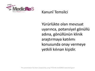 Kanunî Temsilci
Yürürlükte olan mevzuat
uyarınca, potansiyel gönüllü
adına, gönüllünün klinik
araştırmaya katılımı
konusunda onay vermeye
yetkili kılınan kişidir.
This presentation has been prepared by using TITCK IKU GUIDANCE www.titck.gov.tr
 