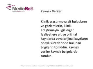 Kaynak Veriler
Klinik araştırmaya ait bulguların
ve gözlemlerin, klinik
araştırmayla ilgili diğer
faaliyetlere ait ve orijinal
kayıtlarda veya orijinal kayıtların
onaylı suretlerinde bulunan
bilgilerin tümüdür. Kaynak
veriler kaynak belgelerde
tutulur.
This presentation has been prepared by using TITCK IKU GUIDANCE www.titck.gov.tr
 