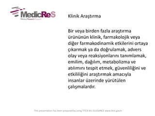 Klinik Araştırma
Bir veya birden fazla araştırma
ürününün klinik, farmakolojik veya
diğer farmakodinamik etkilerini ortaya
çıkarmak ya da doğrulamak, advers
olay veya reaksiyonlarını tanımlamak,
emilim, dağılım, metabolizma ve
atılımını tespit etmek, güvenliliğini ve
etkililiğini araştırmak amacıyla
insanlar üzerinde yürütülen
çalışmalardır.
This presentation has been prepared by using TITCK IKU GUIDANCE www.titck.gov.tr
 