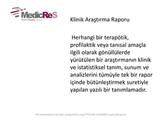 Klinik Araştırma Raporu
Herhangi bir terapötik,
profilaktik veya tanısal amaçla
ilgili olarak gönüllülerde
yürütülen bir araştırmanın klinik
ve istatistiksel tanım, sunum ve
analizlerini tümüyle tek bir rapor
içinde bütünleştirmek suretiyle
yapılan yazılı bir tanımlamadır.
This presentation has been prepared by using TITCK IKU GUIDANCE www.titck.gov.tr
 
