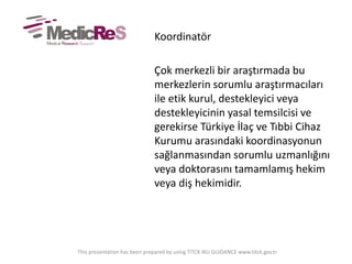 Koordinatör
Çok merkezli bir araştırmada bu
merkezlerin sorumlu araştırmacıları
ile etik kurul, destekleyici veya
destekleyicinin yasal temsilcisi ve
gerekirse Türkiye İlaç ve Tıbbi Cihaz
Kurumu arasındaki koordinasyonun
sağlanmasından sorumlu uzmanlığını
veya doktorasını tamamlamış hekim
veya diş hekimidir.
This presentation has been prepared by using TITCK IKU GUIDANCE www.titck.gov.tr
 