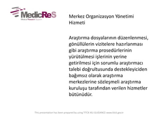 Merkez Organizasyon Yönetimi
Hizmeti
Araştırma dosyalarının düzenlenmesi,
gönüllülerin vizitelere hazırlanması
gibi araştırma prosedürlerinin
yürütülmesi işlerinin yerine
getirilmesi için sorumlu araştırmacı
talebi doğrultusunda destekleyiciden
bağımsız olarak araştırma
merkezlerine sözleşmeli araştırma
kuruluşu tarafından verilen hizmetler
bütünüdür.
This presentation has been prepared by using TITCK IKU GUIDANCE www.titck.gov.tr
 