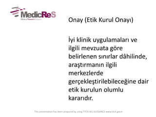 Onay (Etik Kurul Onayı)
İyi klinik uygulamaları ve
ilgili mevzuata göre
belirlenen sınırlar dâhilinde,
araştırmanın ilgili
merkezlerde
gerçekleştirilebileceğine dair
etik kurulun olumlu
kararıdır.
This presentation has been prepared by using TITCK IKU GUIDANCE www.titck.gov.tr
 