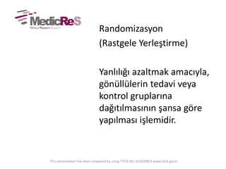 Randomizasyon
(Rastgele Yerleştirme)
Yanlılığı azaltmak amacıyla,
gönüllülerin tedavi veya
kontrol gruplarına
dağıtılmasının şansa göre
yapılması işlemidir.
This presentation has been prepared by using TITCK IKU GUIDANCE www.titck.gov.tr
 