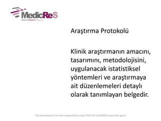 Araştırma Protokolü
Klinik araştırmanın amacını,
tasarımını, metodolojisini,
uygulanacak istatistiksel
yöntemleri ve araştırmaya
ait düzenlemeleri detaylı
olarak tanımlayan belgedir.
This presentation has been prepared by using TITCK IKU GUIDANCE www.titck.gov.tr
 
