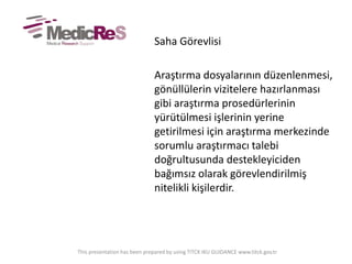 Saha Görevlisi
Araştırma dosyalarının düzenlenmesi,
gönüllülerin vizitelere hazırlanması
gibi araştırma prosedürlerinin
yürütülmesi işlerinin yerine
getirilmesi için araştırma merkezinde
sorumlu araştırmacı talebi
doğrultusunda destekleyiciden
bağımsız olarak görevlendirilmiş
nitelikli kişilerdir.
This presentation has been prepared by using TITCK IKU GUIDANCE www.titck.gov.tr
 