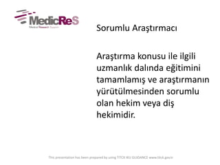 Sorumlu Araştırmacı
Araştırma konusu ile ilgili
uzmanlık dalında eğitimini
tamamlamış ve araştırmanın
yürütülmesinden sorumlu
olan hekim veya diş
hekimidir.
This presentation has been prepared by using TITCK IKU GUIDANCE www.titck.gov.tr
 
