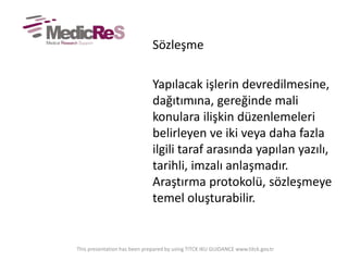 Sözleşme
Yapılacak işlerin devredilmesine,
dağıtımına, gereğinde mali
konulara ilişkin düzenlemeleri
belirleyen ve iki veya daha fazla
ilgili taraf arasında yapılan yazılı,
tarihli, imzalı anlaşmadır.
Araştırma protokolü, sözleşmeye
temel oluşturabilir.
This presentation has been prepared by using TITCK IKU GUIDANCE www.titck.gov.tr
 