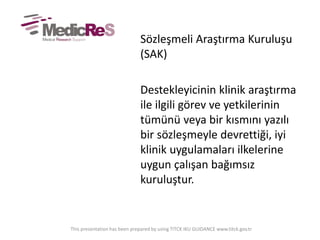 Sözleşmeli Araştırma Kuruluşu
(SAK)
Destekleyicinin klinik araştırma
ile ilgili görev ve yetkilerinin
tümünü veya bir kısmını yazılı
bir sözleşmeyle devrettiği, iyi
klinik uygulamaları ilkelerine
uygun çalışan bağımsız
kuruluştur.
This presentation has been prepared by using TITCK IKU GUIDANCE www.titck.gov.tr
 