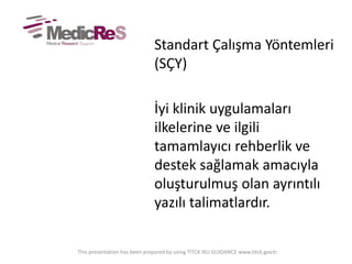 Standart Çalışma Yöntemleri
(SÇY)
İyi klinik uygulamaları
ilkelerine ve ilgili
tamamlayıcı rehberlik ve
destek sağlamak amacıyla
oluşturulmuş olan ayrıntılı
yazılı talimatlardır.
This presentation has been prepared by using TITCK IKU GUIDANCE www.titck.gov.tr
 