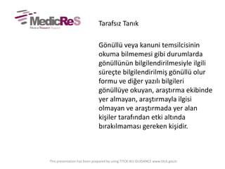 Tarafsız Tanık
Gönüllü veya kanuni temsilcisinin
okuma bilmemesi gibi durumlarda
gönüllünün bilgilendirilmesiyle ilgili
süreçte bilgilendirilmiş gönüllü olur
formu ve diğer yazılı bilgileri
gönüllüye okuyan, araştırma ekibinde
yer almayan, araştırmayla ilgisi
olmayan ve araştırmada yer alan
kişiler tarafından etki altında
bırakılmaması gereken kişidir.
This presentation has been prepared by using TITCK IKU GUIDANCE www.titck.gov.tr
 