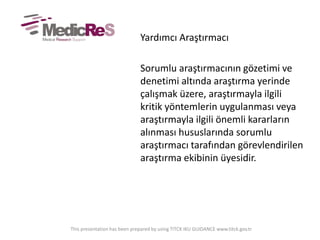Yardımcı Araştırmacı
Sorumlu araştırmacının gözetimi ve
denetimi altında araştırma yerinde
çalışmak üzere, araştırmayla ilgili
kritik yöntemlerin uygulanması veya
araştırmayla ilgili önemli kararların
alınması hususlarında sorumlu
araştırmacı tarafından görevlendirilen
araştırma ekibinin üyesidir.
This presentation has been prepared by using TITCK IKU GUIDANCE www.titck.gov.tr
 