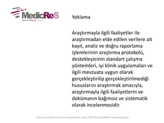 Yoklama
Araştırmayla ilgili faaliyetler ile
araştırmadan elde edilen verilere ait
kayıt, analiz ve doğru raporlama
işlemlerinin araştırma protokolü,
destekleyicinin standart çalışma
yöntemleri, iyi klinik uygulamaları ve
ilgili mevzuata uygun olarak
gerçekleştirilip gerçekleştirilmediği
hususlarını araştırmak amacıyla,
araştırmayla ilgili faaliyetlerin ve
dokümanın bağımsız ve sistematik
olarak incelenmesidir.
This presentation has been prepared by using TITCK IKU GUIDANCE www.titck.gov.tr
 