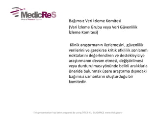 Bağımsız Veri İzleme Komitesi
(Veri İzleme Grubu veya Veri Güvenlilik
İzleme Komitesi)
Klinik araştırmanın ilerlemesini, güvenlilik
verilerini ve gerekirse kritik etkililik sonlanım
noktalarını değerlendiren ve destekleyiciye
araştırmanın devam etmesi, değiştirilmesi
veya durdurulması yönünde belirli aralıklarla
öneride bulunmak üzere araştırma dışındaki
bağımsız uzmanların oluşturduğu bir
komitedir.
This presentation has been prepared by using TITCK IKU GUIDANCE www.titck.gov.tr
 