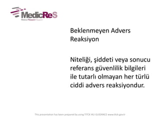 Beklenmeyen Advers
Reaksiyon
Niteliği, şiddeti veya sonucu
referans güvenlilik bilgileri
ile tutarlı olmayan her türlü
ciddi advers reaksiyondur.
This presentation has been prepared by using TITCK IKU GUIDANCE www.titck.gov.tr
 