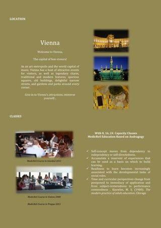 LOCATION
Vienna
Welcome to Vienna,
The capital of bon viveurs!
As an art metropolis and the world capital of
music, Vienna has a host of attractive events
for visitors, as well as legendary charm,
traditional and modern features, spacious
squares, old buildings, delightful narrow
streets, and gardens and parks around every
corner.
Give in to Vienna's attractions, immerse
yourself...
CLASSES
MedicReS Course in Istanbul 2011
With 8, 16, 24 Capacity Classes
MedicReS Education Based on Andragogy
 Self-concept moves from dependency to
independency or self-directedness.
 Accumulate a reservoir of experiences that
can be used as a basis on which to build
learning.
 Readiness to learn becomes increasingly
associated with the developmental tasks of
social roles.
 Time and curricular perspectives change from
postponed to immediacy of application and
from subject-centeredness to performance
centeredness . Knowles, M. S. (1980). The
modern practice of adult education. Chicago
MedicReS Course in Vienna 2008
MedicReS Course in Prague 2011
 