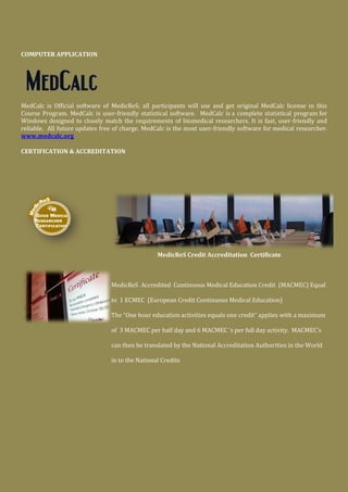 COMPUTER APPLICATION
MedCalc is Official software of MedicReS; all participants will use and get original MedCalc license in this
Course Program. MedCalc is user-friendly statistical software. MedCalc is a complete statistical program for
Windows designed to closely match the requirements of biomedical researchers. It is fast, user-friendly and
reliable. All future updates free of charge. MedCalc is the most user-friendly software for medical researcher.
www.medcalc.org
CERTIFICATION & ACCREDITATION
MedicReS Credit Accreditation Certificate
MedicReS Accredited Continuous Medical Education Credit (MACMEC) Equal
to 1 ECMEC (European Credit Continuous Medical Education)
The “One hour education activities equals one credit” applies with a maximum
of 3 MACMEC per half day and 6 MACMEC 's per full day activity. MACMEC's
can then be translated by the National Accreditation Authorities in the World
in to the National Credits
 
