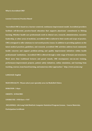 What is Accredited CME?
Learner-Centered, Practice-Based
“Accredited CME is based on a learner-centered, continuous improvement model. Accredited providers
facilitate self-directed, practice-based education that supports physicians’ commitment to lifelong
learning. Whether health care professionals work in clinical care, research, administration, executive
leadership, or other areas of medicine, accredited CME is tailored to their needs and scope of practice.
CME is designed to offer solutions to real-world practice issues. In addition to providing updates on the
latest medical practices, guidelines, and research, accredited CME activities address local community
health concerns and support problem-solving and quality improvement initiatives within health
professionals' institutions. Accredited CME is offered through a wide range of formats and structures.
Much more than traditional lectures and grand rounds, CME encompasses one-on-one training,
performance-improvement projects, patient safety initiatives, online simulation, and learning from
teaching, courses, team-based learning, and numerous other approaches.” http://www.accme.org/
LANGUAGE: English
MAIN SPECIALTY: Please select your specialty area via MedicReS Clinics
DURATION: 3 days
CREDITS: 18 MACMEC
COURSE FEE: 1950 Euro + VAT
INCLUDINGS: Life Long Valid MedCalc Computer Statistical Program License, Course Materials,
Participation Certificate
 