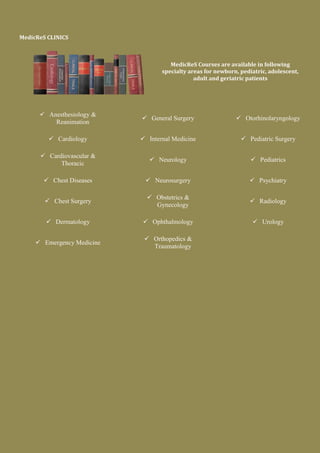 MedicReS CLINICS
MedicReS Courses are available in following
specialty areas for newborn, pediatric, adolescent,
adult and geriatric patients
 Anesthesiology &
Reanimation
 Cardiology
 Cardiovascular &
Thoracic
 Chest Diseases
 Chest Surgery
 Dermatology
 Emergency Medicine
 General Surgery
 Internal Medicine
 Neurology
 Neurosurgery
 Obstetrics &
Gynecology
 Ophthalmology
 Orthopedics &
Traumatology
 Otorhinolaryngology
 Pediatric Surgery
 Pediatrics
 Psychiatry
 Radiology
 Urology
 