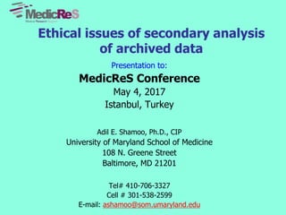 Ethical issues of secondary analysis
of archived data
Presentation to:
MedicReS Conference
May 4, 2017
Istanbul, Turkey
Adil E. Shamoo, Ph.D., CIP
University of Maryland School of Medicine
108 N. Greene Street
Baltimore, MD 21201
Tel# 410-706-3327
Cell # 301-538-2599
E-mail: ashamoo@som.umaryland.edu
 