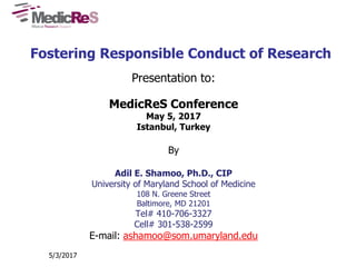 Fostering Responsible Conduct of Research
Presentation to:
MedicReS Conference
May 5, 2017
Istanbul, Turkey
By
Adil E. Shamoo, Ph.D., CIP
University of Maryland School of Medicine
108 N. Greene Street
Baltimore, MD 21201
Tel# 410-706-3327
Cell# 301-538-2599
E-mail: ashamoo@som.umaryland.edu
5/3/2017
 