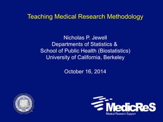 Teaching Medical Research Methodology 
Nicholas P. Jewell 
Departments of Statistics & 
School of Public Health (Biostatistics) 
University of California, Berkeley 
October 16, 2014 
 