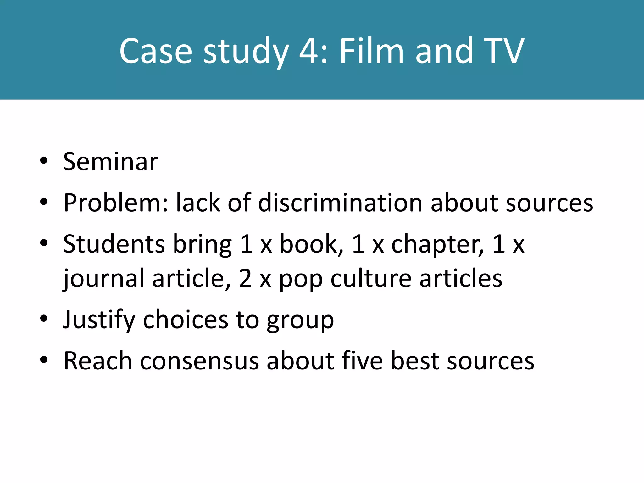 Case study 4: Film and TV
• Seminar
• Problem: lack of discrimination about sources
• Students bring 1 x book, 1 x chapter, 1 x
journal article, 2 x pop culture articles
• Justify choices to group
• Reach consensus about five best sources
 