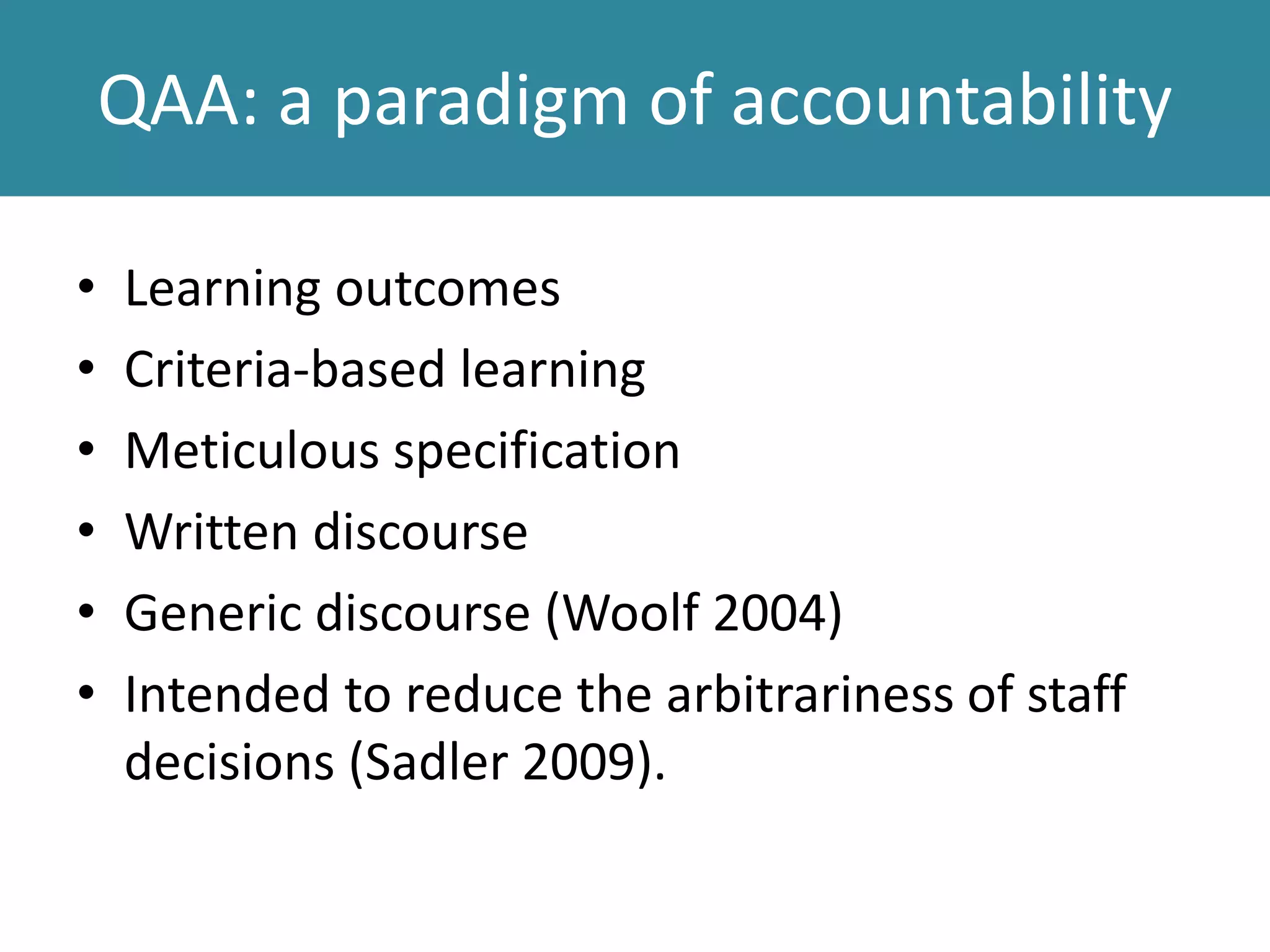 QAA: a paradigm of accountability
• Learning outcomes
• Criteria-based learning
• Meticulous specification
• Written discourse
• Generic discourse (Woolf 2004)
• Intended to reduce the arbitrariness of staff
decisions (Sadler 2009).
 