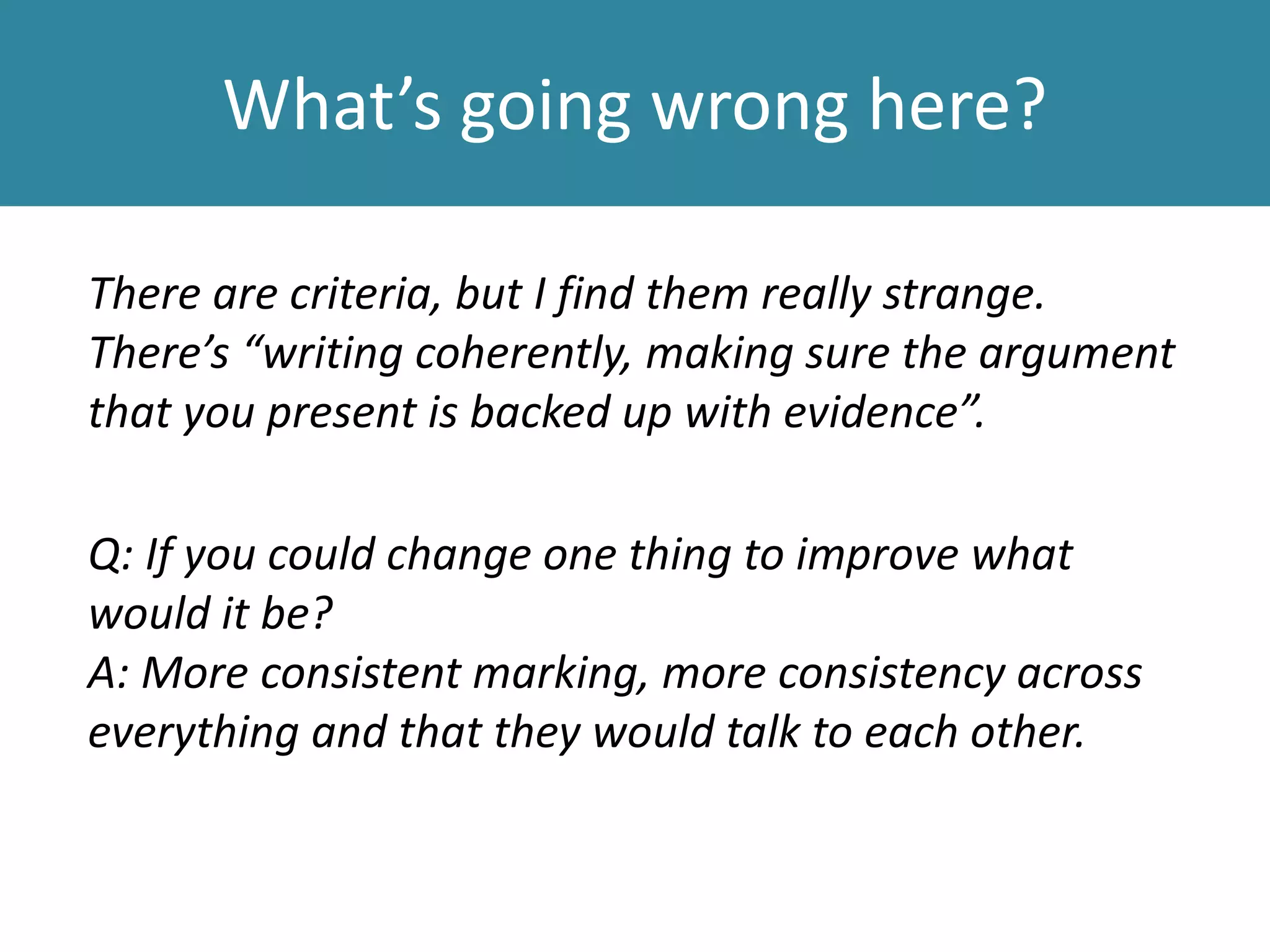 What’s going wrong here?
There are criteria, but I find them really strange.
There’s “writing coherently, making sure the argument
that you present is backed up with evidence”.
Q: If you could change one thing to improve what
would it be?
A: More consistent marking, more consistency across
everything and that they would talk to each other.
 