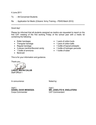 4 June 2011

To       : All Concerned Students

Re       : Application for Medic (Citizens’ Army Training – PSHS Batch 2012)


Good day!

Please be informed that all students assigned as medics are requested to report on the
first CAT meeting of the first working Friday of the school year with a medic kit
containing the following:

     •   Roller bandages                            •   1 pack of cotton buds
     •   Triangular bandage                         •   1 pack of cotton balls
     •   Regular bandage                            •   1 bottle of topical antiseptic
     •   3 pieces menthol-flavored candy            •   1 bottle of hydrogen peroxide
     •   1 bottle of ammonia                        •   1 bottle of water
     •   Band-aid

This is for your information and guidance.

Thank you.



LANCE JESTIN CALUB
Staff Officer I



In concurrence:                                Noted by:


(sgd.)                                         (sgd.)
DANIEL DAVE MENDOZA                            MR. JOSELITO N. ENGLATERA
Corps Commander                                CAT Commandant
 