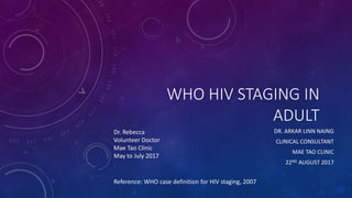 WHO HIV STAGING IN
ADULT
DR. ARKAR LINN NAING
CLINICAL CONSULTANT
MAE TAO CLINIC
22ND AUGUST 2017
Dr. Rebecca
Volunteer Doctor
Mae Tao Clinic
May to July 2017
Reference: WHO case definition for HIV staging, 2007
 