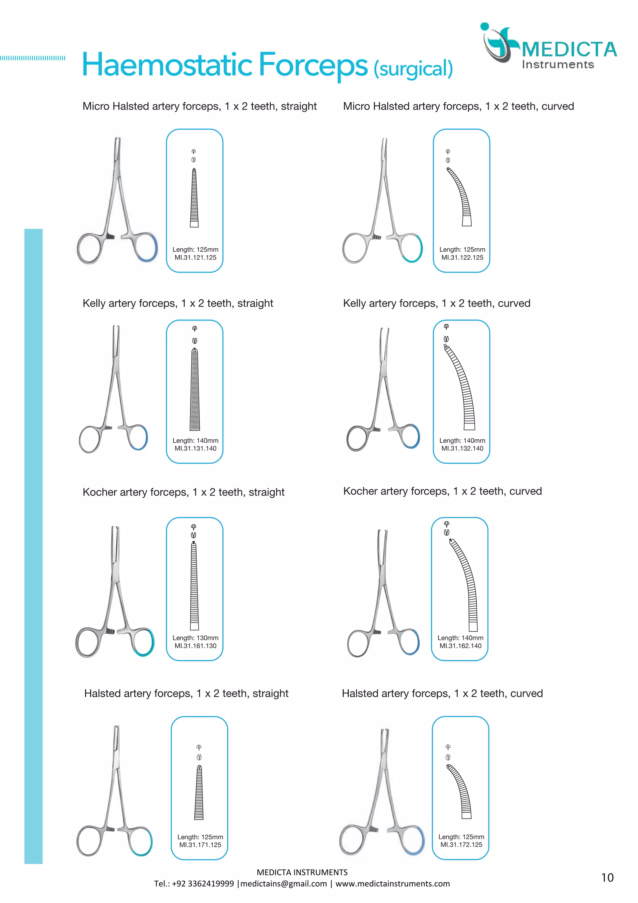 Micro Halsted artery forceps, 1 x 2 teeth, straight
Kelly artery forceps, 1 x 2 teeth, straight
Halsted artery forceps, 1 x 2 teeth, straight
Length: 125mm
MI.31.171.125
HaemostaticForceps(surgical)
Kocher artery forceps, 1 x 2 teeth, straight Kocher artery forceps, 1 x 2 teeth, curved
Length: 125mm
MI.31.121.125
Micro Halsted artery forceps, 1 x 2 teeth, curved
Length: 125mm
MI.31.122.125
Length: 140mm
MI.31.131.140
Kelly artery forceps, 1 x 2 teeth, curved
Length: 140mm
MI.31.132.140
Length: 130mm
MI.31.161.130
Length: 140mm
MI.31.162.140
Halsted artery forceps, 1 x 2 teeth, curved
Length: 125mm
MI.31.172.125
10
MEDICTA INSTRUMENTS
Tel.: +92 3362419999 |medictains@gmail.com | www.medictainstruments.com
 