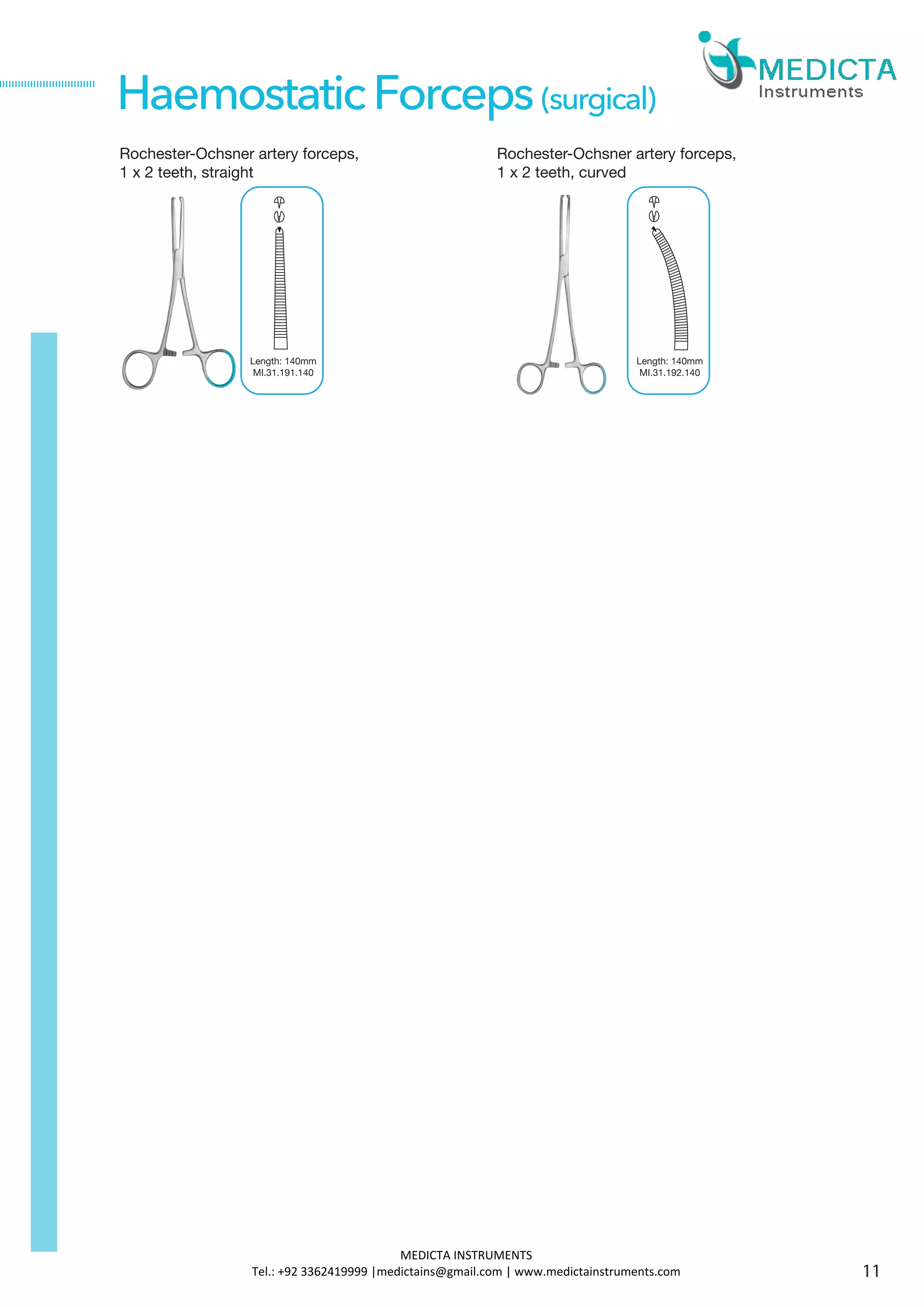 Rochester-Ochsner artery forceps,
1 x 2 teeth, straight
HaemostaticForceps(surgical)
Length: 140mm
MI.31.191.140
Rochester-Ochsner artery forceps,
1 x 2 teeth, curved
Length: 140mm
MI.31.192.140
11
MEDICTA INSTRUMENTS
Tel.: +92 3362419999 |medictains@gmail.com | www.medictainstruments.com
 