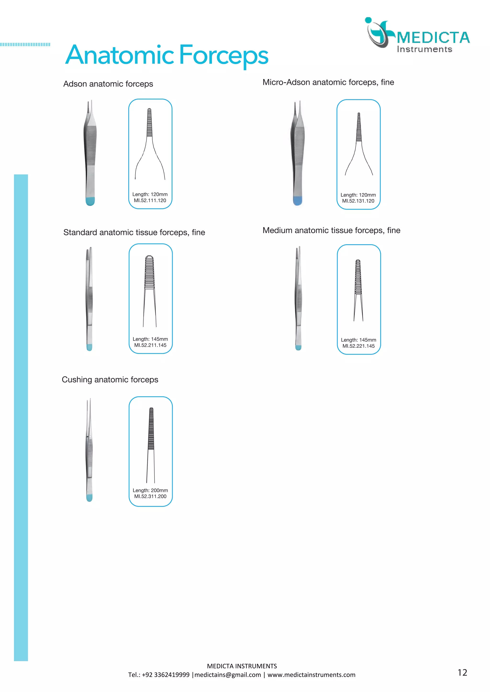 Adson anatomic forceps
Standard anatomic tissue forceps, fine
Cushing anatomic forceps
Length: 120mm
MI.52.111.120
AnatomicForceps
Micro-Adson anatomic forceps, fine
Medium anatomic tissue forceps, fine
Length: 120mm
MI.52.131.120
Length: 145mm
MI.52.211.145
Length: 145mm
MI.52.221.145
Length: 200mm
MI.52.311.200
12
MEDICTA INSTRUMENTS
Tel.: +92 3362419999 |medictains@gmail.com | www.medictainstruments.com
 